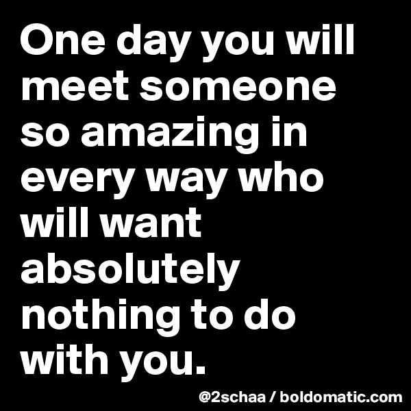 One day you will meet someone so amazing in every way who will want absolutely nothing to do with you.
