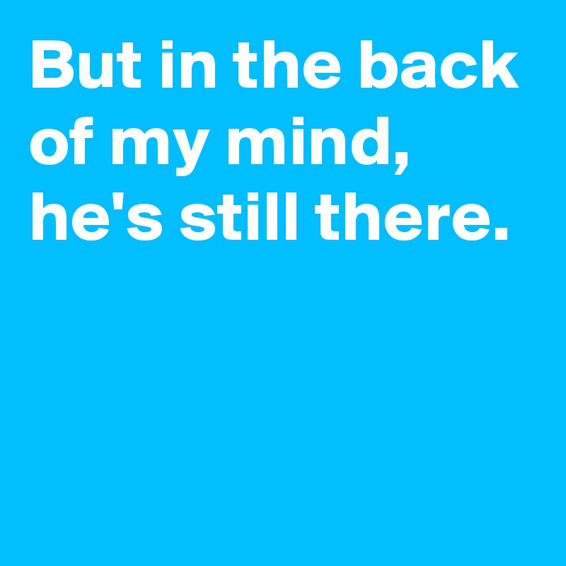 But in the back of my mind, 
he's still there.


