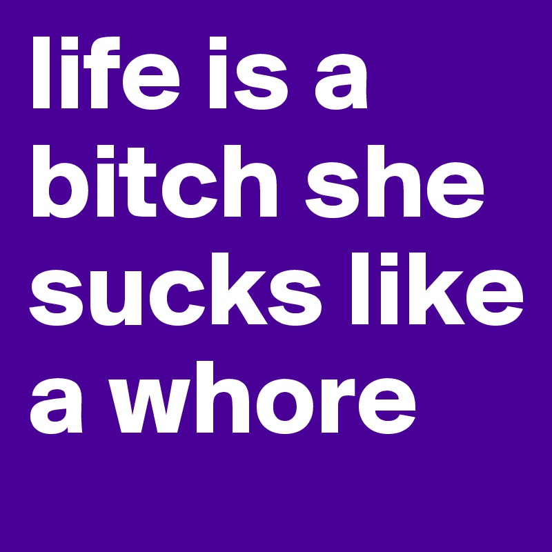 life is a bitch she sucks like a whore