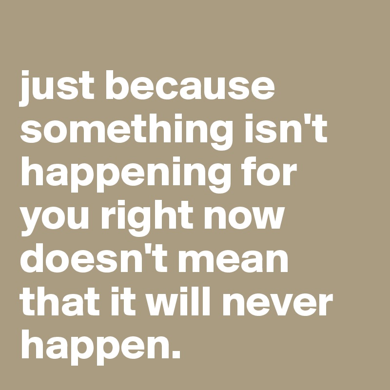 
just because something isn't happening for you right now doesn't mean that it will never happen.