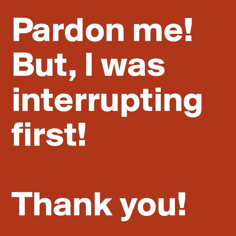 Pardon me! But, I was interrupting first!

Thank you!