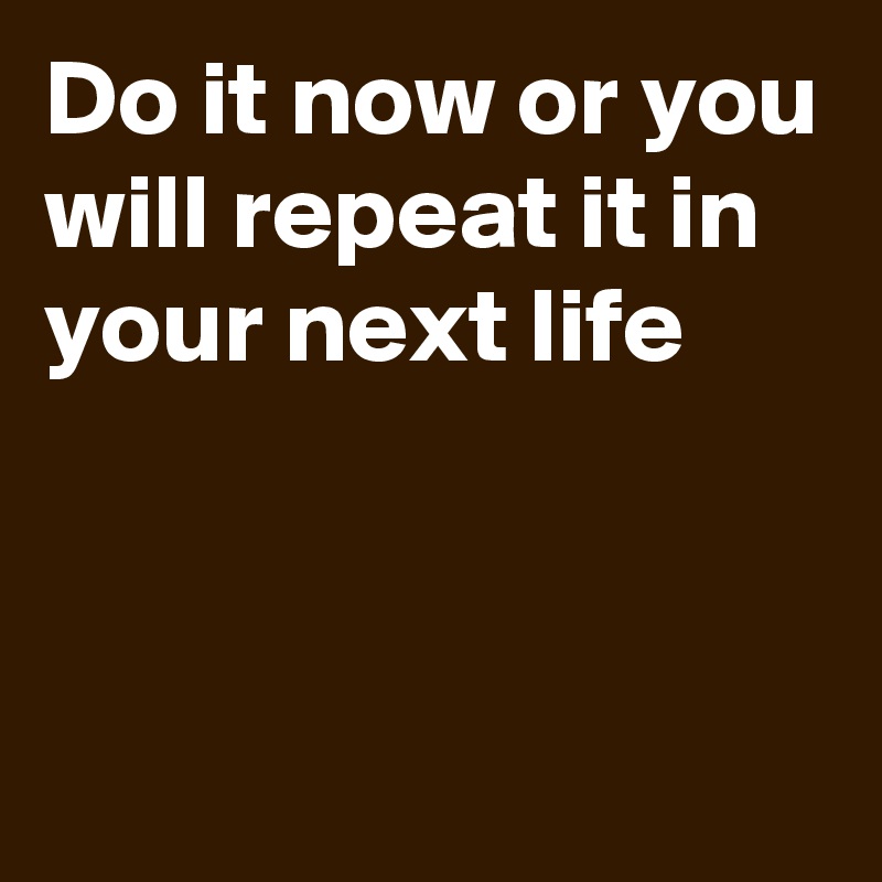 Do it now or you will repeat it in your next life


