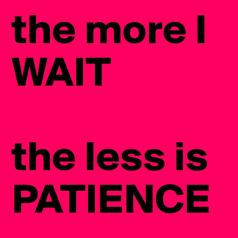 the more I WAIT 

the less is  PATIENCE