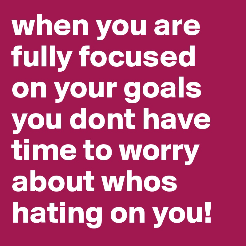 when you are fully focused on your goals you dont have time to worry about whos hating on you!