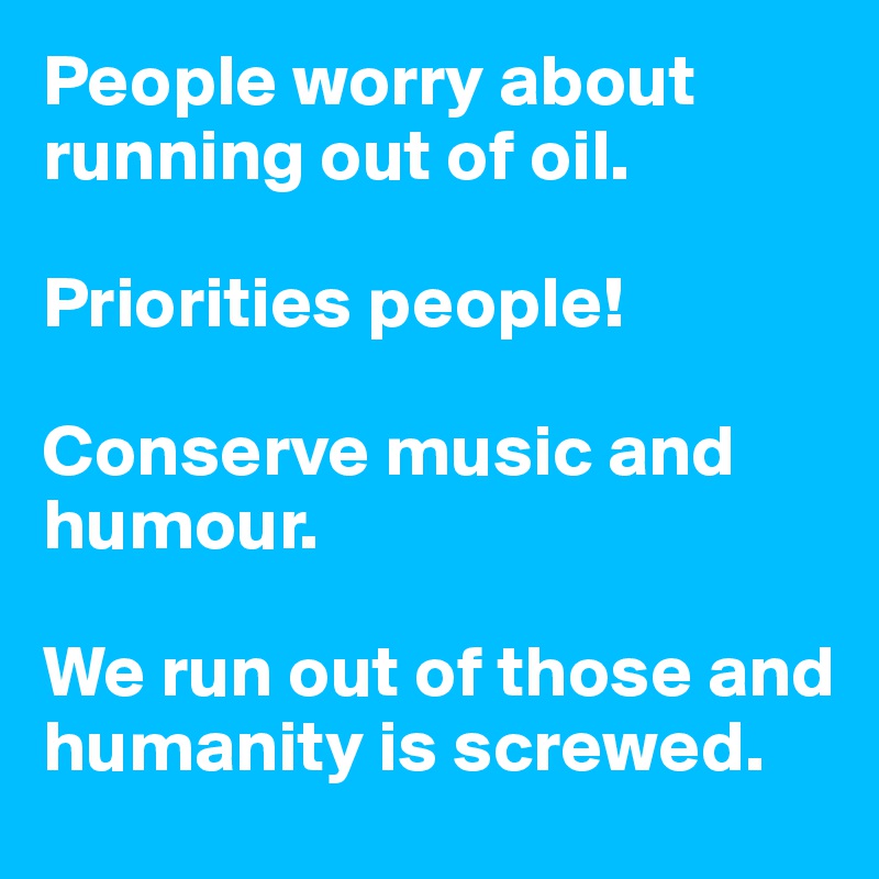 People worry about running out of oil.   

Priorities people!

Conserve music and humour.  

We run out of those and humanity is screwed.