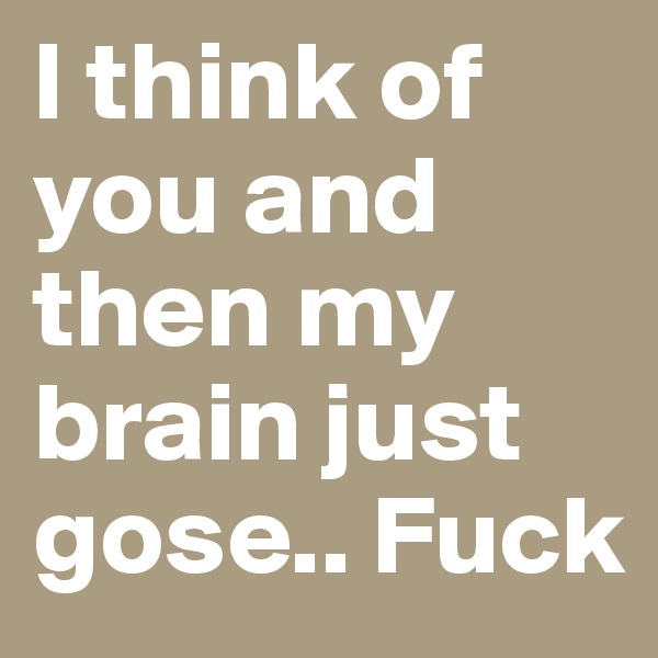 I think of you and then my brain just gose.. Fuck 
