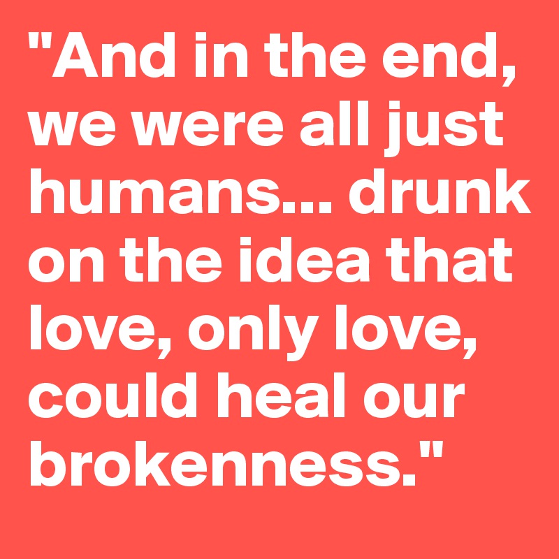 "And in the end, we were all just humans... drunk on the idea that love, only love, could heal our brokenness."