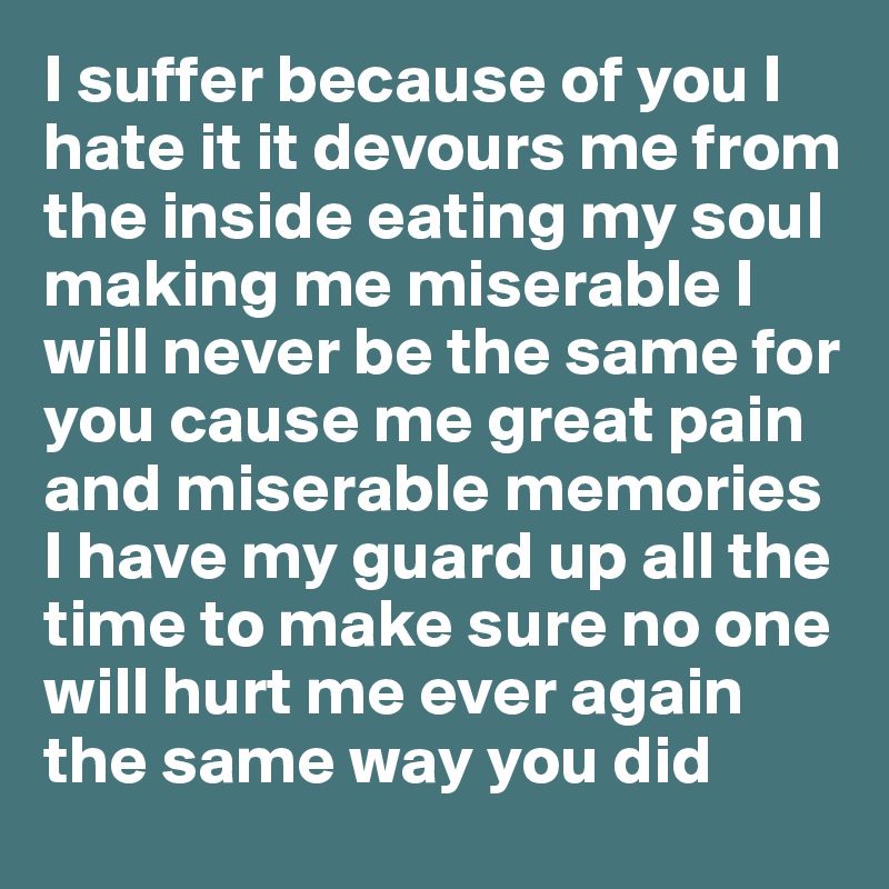 I suffer because of you I hate it it devours me from the inside eating my soul making me miserable I will never be the same for you cause me great pain and miserable memories I have my guard up all the time to make sure no one will hurt me ever again the same way you did 