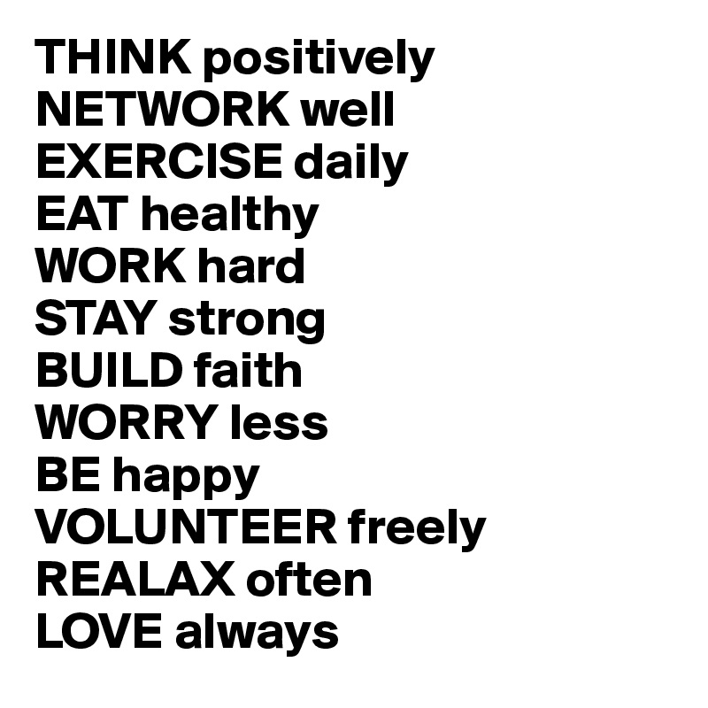 THINK positively
NETWORK well
EXERCISE daily
EAT healthy
WORK hard
STAY strong
BUILD faith
WORRY less
BE happy
VOLUNTEER freely 
REALAX often
LOVE always