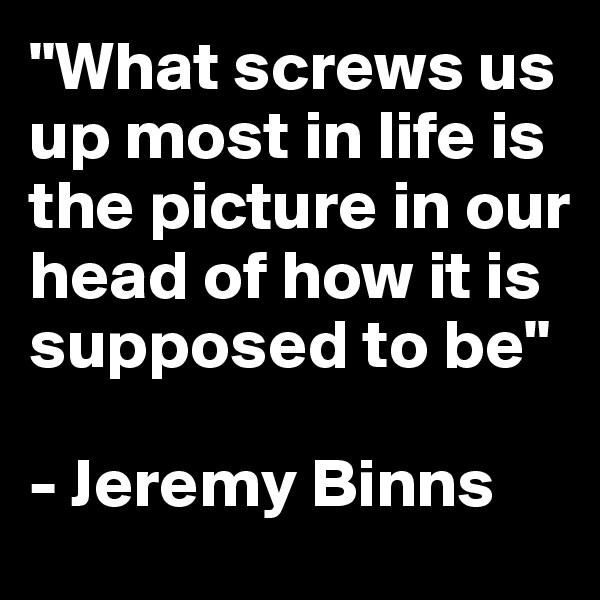"What screws us up most in life is the picture in our head of how it is supposed to be"

- Jeremy Binns