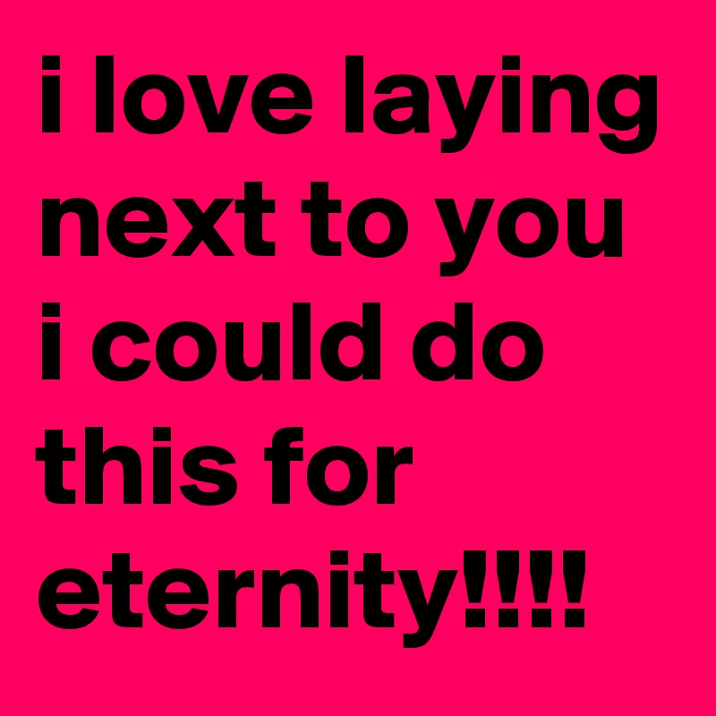 i love laying next to you i could do this for eternity!!!!