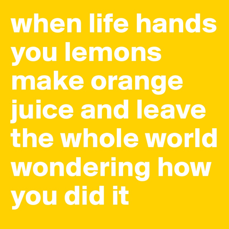 when life hands you lemons make orange juice and leave the whole world wondering how you did it