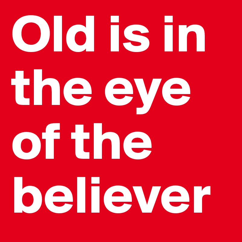 Old is in the eye of the believer