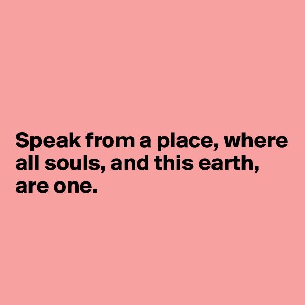 




Speak from a place, where all souls, and this earth, are one.



