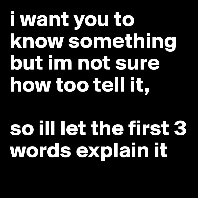 i want you to know something 
but im not sure how too tell it, 

so ill let the first 3 words explain it 
