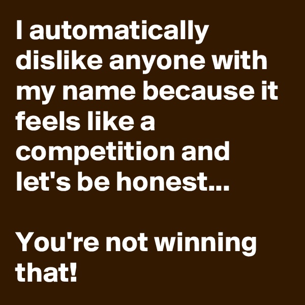 I automatically dislike anyone with my name because it feels like a competition and let's be honest...

You're not winning that!