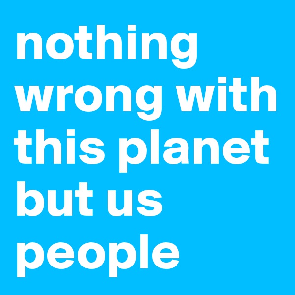 nothing wrong with this planet
but us people