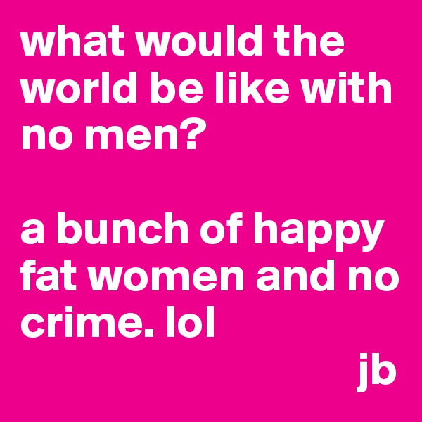 what would the  world be like with no men?

a bunch of happy fat women and no crime. lol
                                    jb
