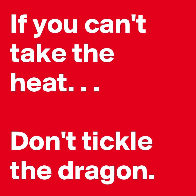 If you can't take the heat. . .

Don't tickle the dragon.