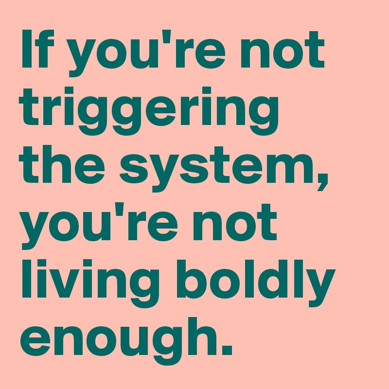 If you're not triggering the system, you're not living boldly enough. 