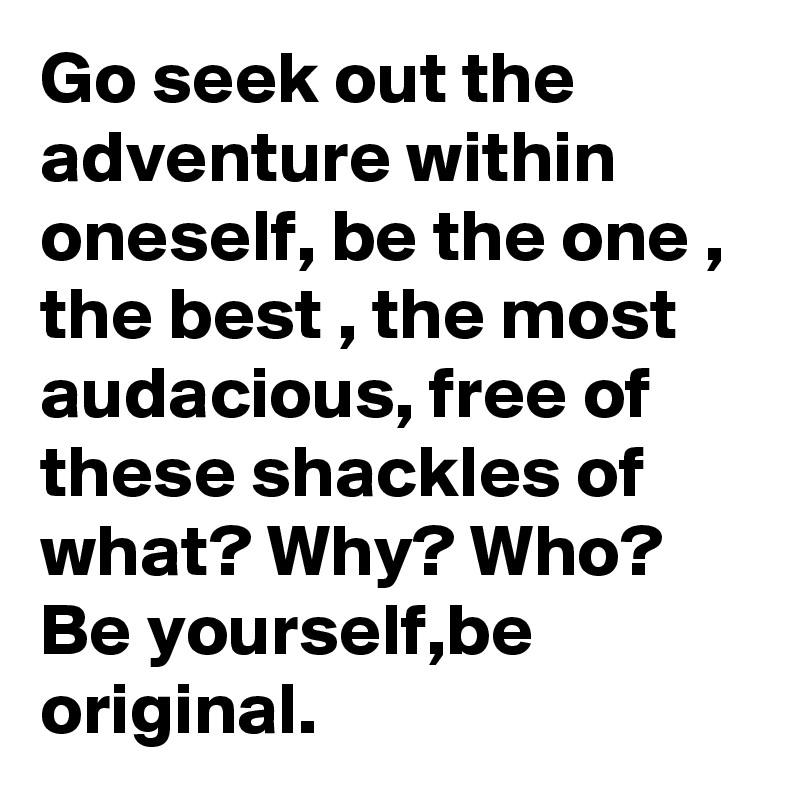 Go seek out the adventure within oneself, be the one , the best , the most audacious, free of these shackles of what? Why? Who? Be yourself,be original.