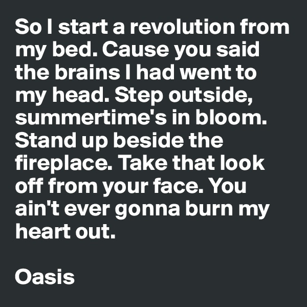 So I start a revolution from my bed. Cause you said the brains I had went to my head. Step outside, summertime's in bloom. Stand up beside the fireplace. Take that look off from your face. You ain't ever gonna burn my heart out.

Oasis