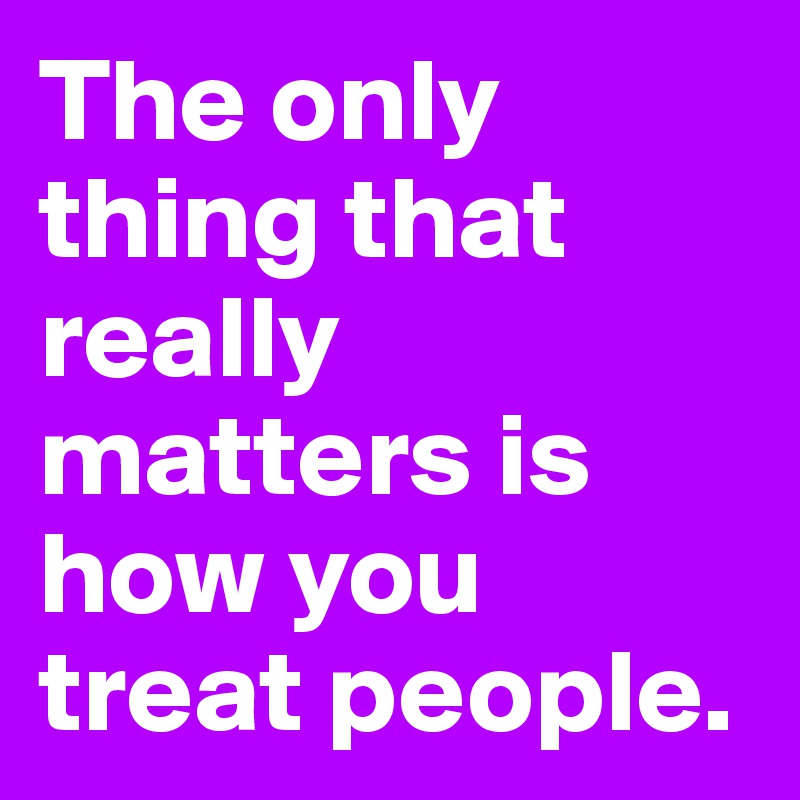 The only thing that really matters is how you treat people. 
