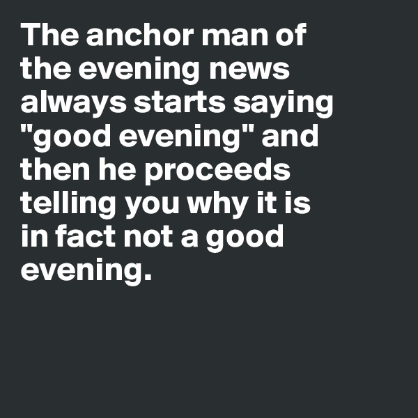 The anchor man of 
the evening news 
always starts saying "good evening" and 
then he proceeds 
telling you why it is 
in fact not a good 
evening. 



