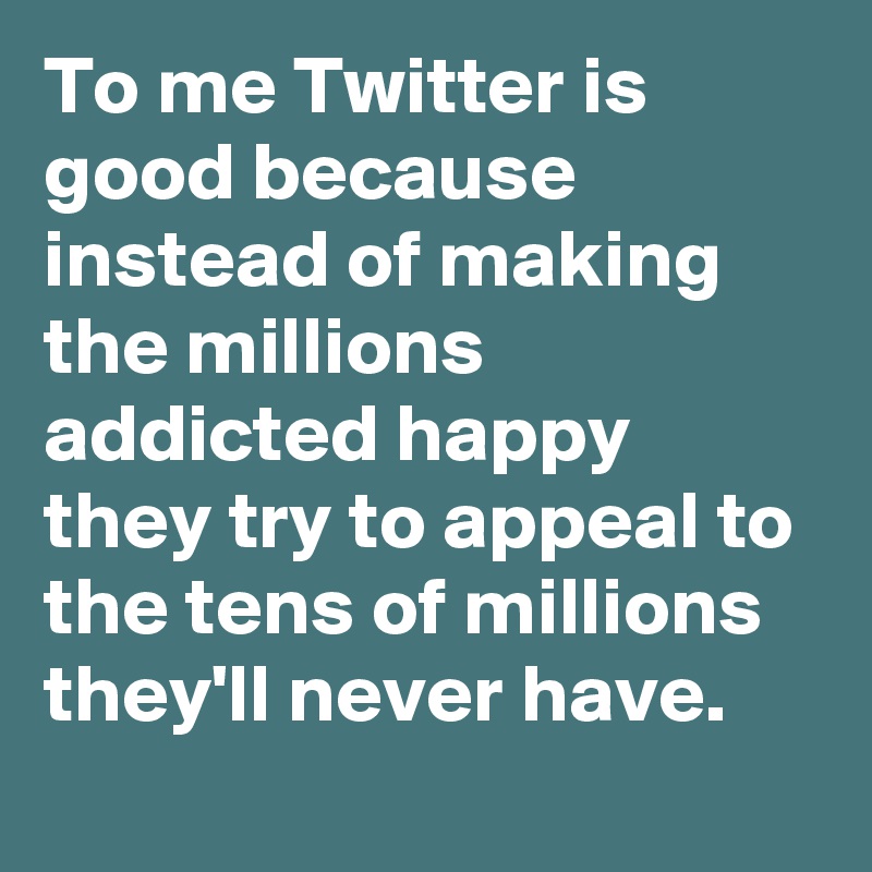 To me Twitter is good because instead of making the millions addicted happy they try to appeal to the tens of millions they'll never have.