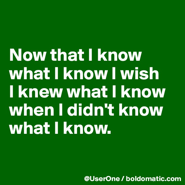 

Now that I know
what I know I wish
I knew what I know when I didn't know what I know.

