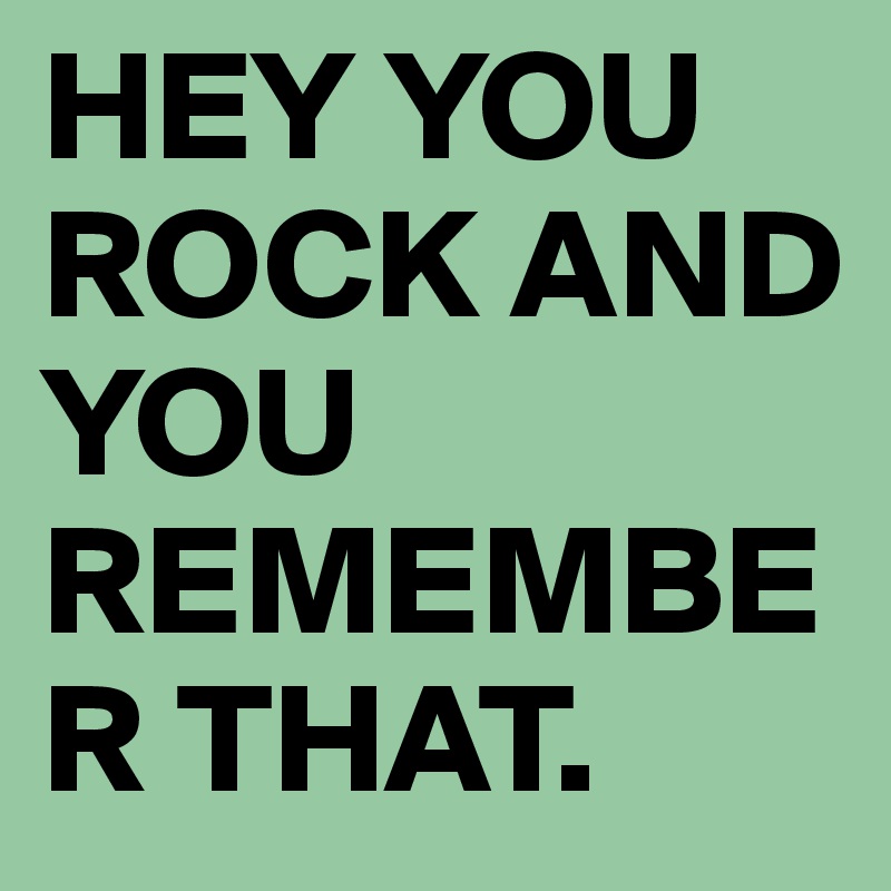 HEY YOU ROCK AND YOU REMEMBER THAT. 