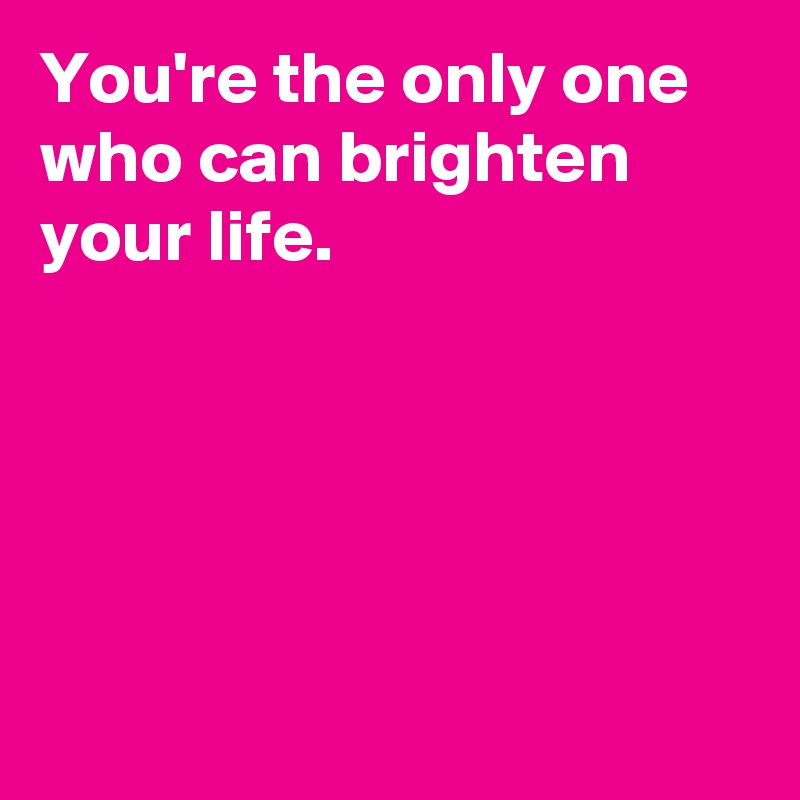 You're the only one who can brighten your life.





