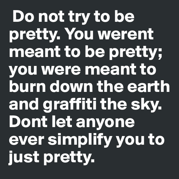  Do not try to be pretty. You werent meant to be pretty; you were meant to burn down the earth and graffiti the sky. Dont let anyone ever simplify you to just pretty. 