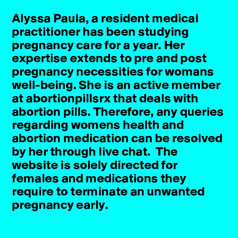 Alyssa Paula, a resident medical practitioner has been studying pregnancy care for a year. Her expertise extends to pre and post pregnancy necessities for womans well-being. She is an active member at abortionpillsrx that deals with abortion pills. Therefore, any queries regarding womens health and abortion medication can be resolved by her through live chat.  The website is solely directed for females and medications they require to terminate an unwanted pregnancy early.