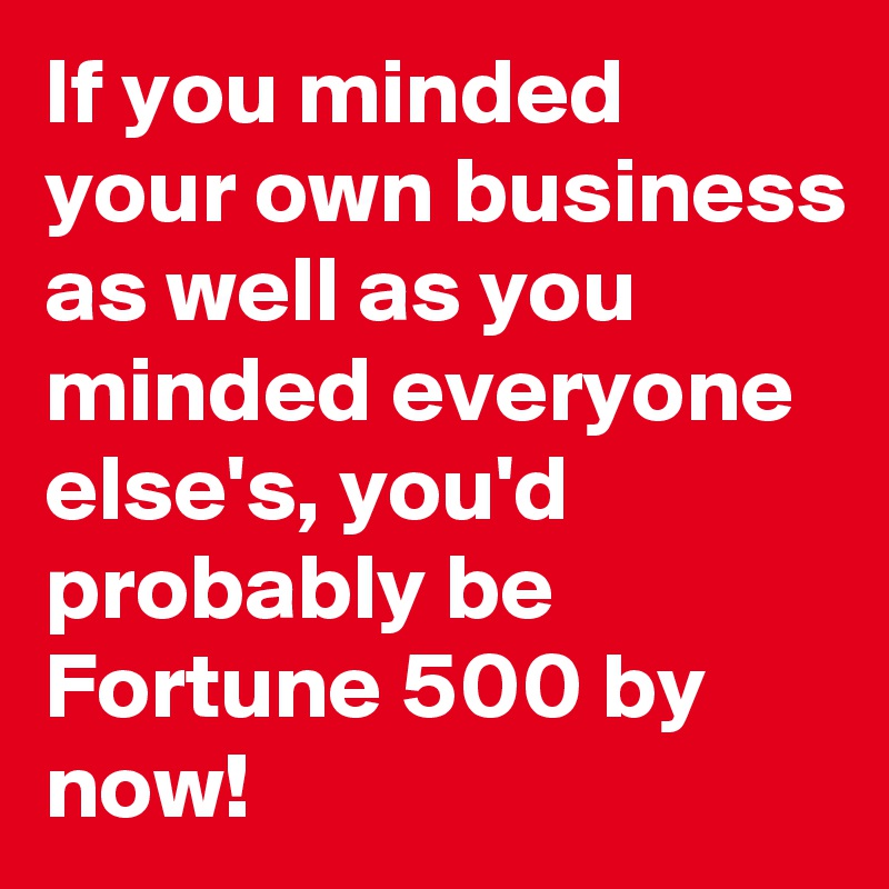 If you minded your own business as well as you minded everyone else's, you'd probably be Fortune 500 by now!