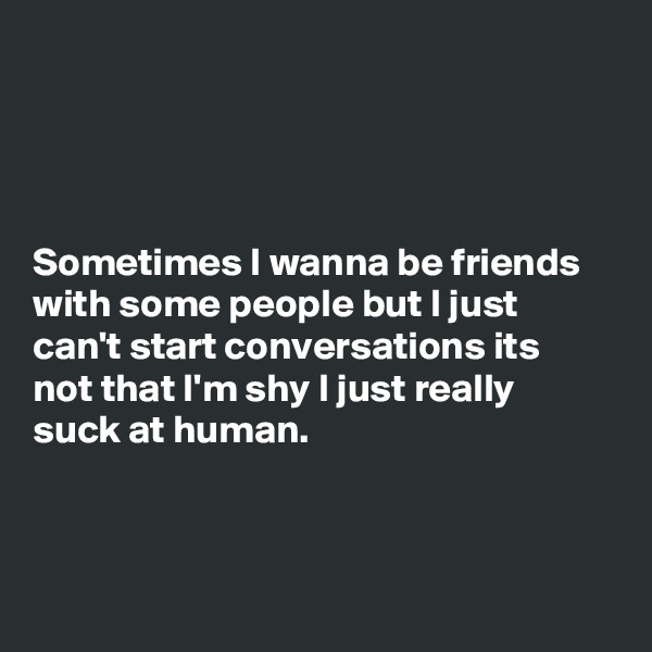 




Sometimes I wanna be friends with some people but I just can't start conversations its not that I'm shy I just really suck at human.



