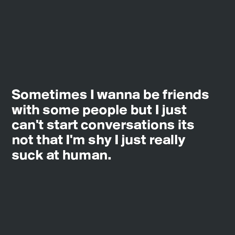 




Sometimes I wanna be friends with some people but I just can't start conversations its not that I'm shy I just really suck at human.



