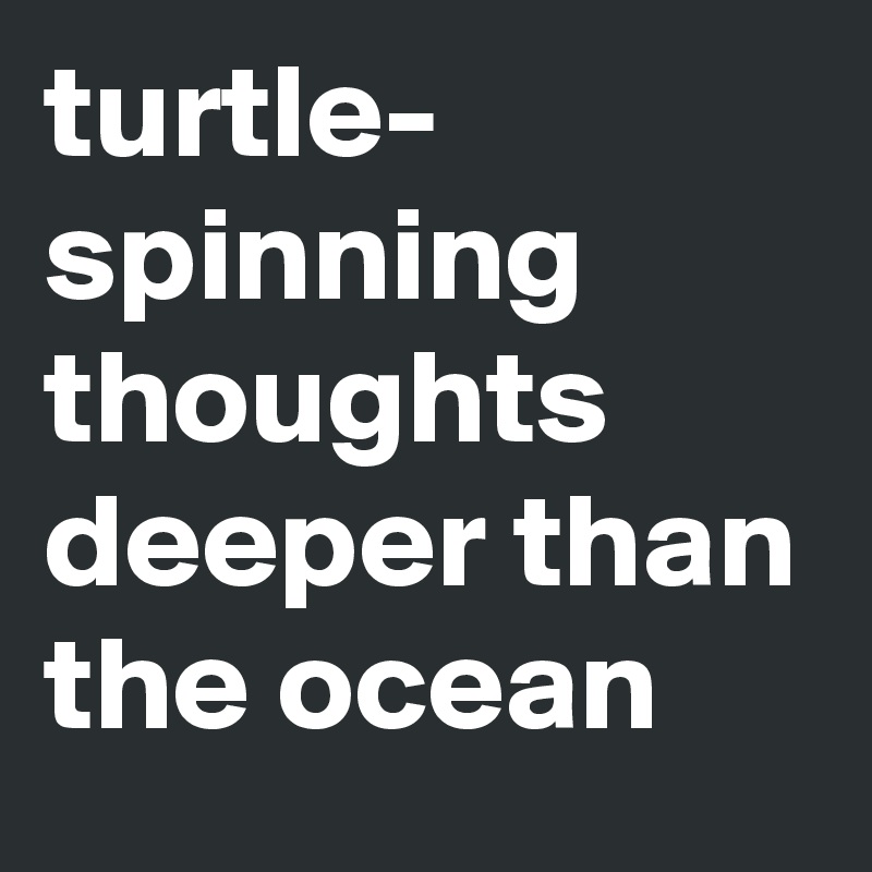 turtle- spinning thoughts deeper than the ocean