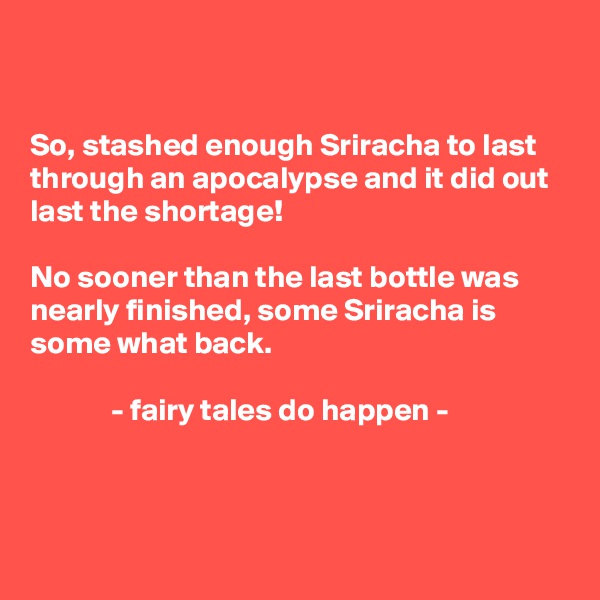 


So, stashed enough Sriracha to last through an apocalypse and it did out last the shortage! 

No sooner than the last bottle was nearly finished, some Sriracha is some what back.

             - fairy tales do happen -



