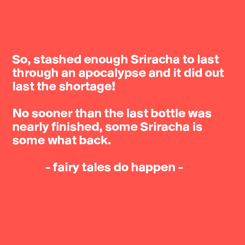 


So, stashed enough Sriracha to last through an apocalypse and it did out last the shortage! 

No sooner than the last bottle was nearly finished, some Sriracha is some what back.

             - fairy tales do happen -



