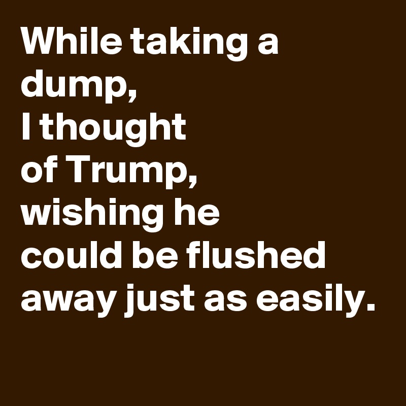 While taking a dump,
I thought
of Trump,
wishing he
could be flushed away just as easily. 
