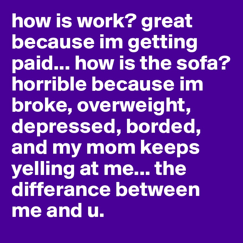 how is work? great because im getting paid... how is the sofa? horrible because im broke, overweight, depressed, borded, and my mom keeps yelling at me... the differance between me and u.
