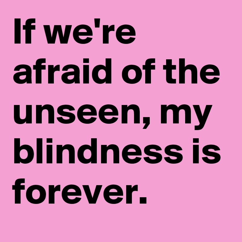 If we're afraid of the unseen, my blindness is forever.