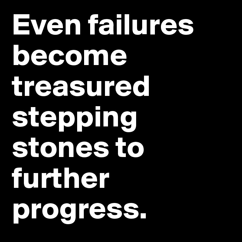Even failures become treasured stepping stones to further progress.
