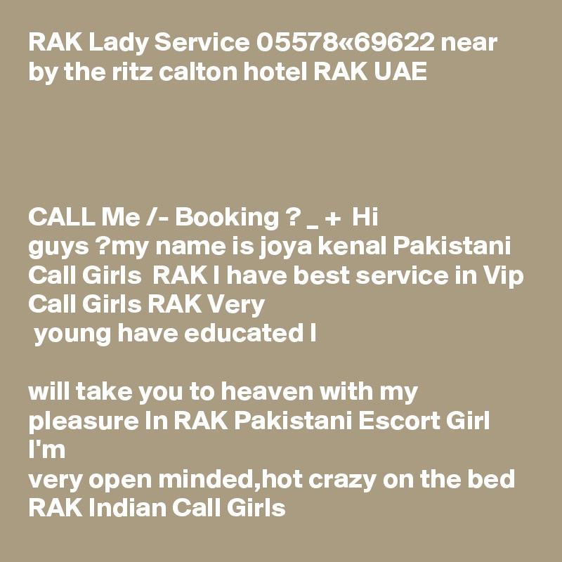 RAK Lady Service 05578«69622 near by the ritz calton hotel RAK UAE 




CALL Me /- Booking ? _ +  Hi
guys ?my name is joya kenal Pakistani Call Girls  RAK I have best service in Vip Call Girls RAK Very
 young have educated I 

will take you to heaven with my pleasure In RAK Pakistani Escort Girl I'm 
very open minded,hot crazy on the bed RAK Indian Call Girls