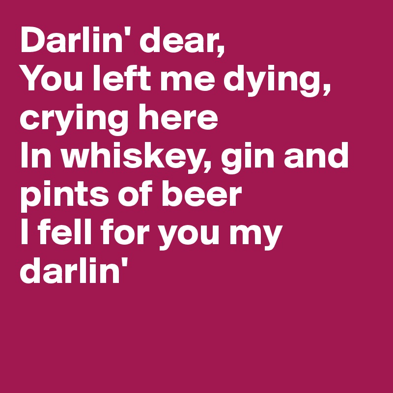 Darlin' dear,
You left me dying, crying here
In whiskey, gin and pints of beer
I fell for you my darlin'

