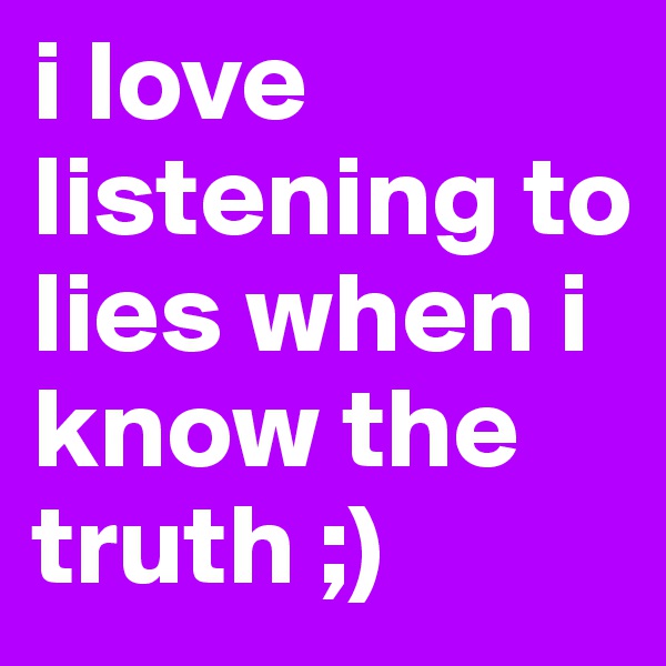 i love listening to lies when i know the truth ;)