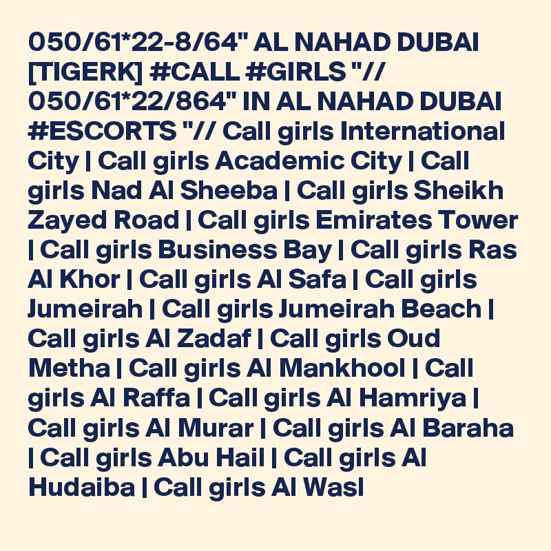 050/61*22-8/64" AL NAHAD DUBAI [TIGERK] #CALL #GIRLS "// 050/61*22/864" IN AL NAHAD DUBAI #ESCORTS "// Call girls International City | Call girls Academic City | Call girls Nad Al Sheeba | Call girls Sheikh Zayed Road | Call girls Emirates Tower | Call girls Business Bay | Call girls Ras Al Khor | Call girls Al Safa | Call girls Jumeirah | Call girls Jumeirah Beach | Call girls Al Zadaf | Call girls Oud Metha | Call girls Al Mankhool | Call girls Al Raffa | Call girls Al Hamriya | Call girls Al Murar | Call girls Al Baraha | Call girls Abu Hail | Call girls Al Hudaiba | Call girls Al Wasl