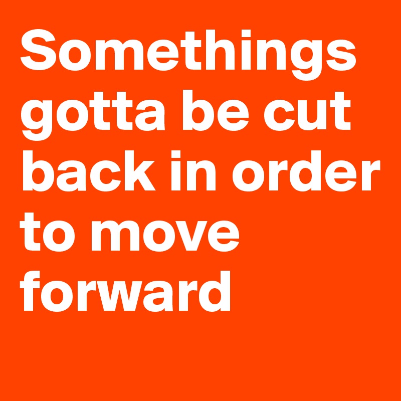Somethings gotta be cut back in order to move forward