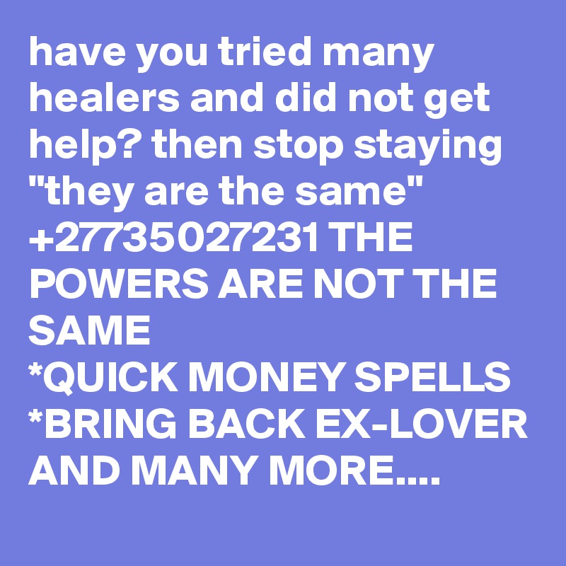 have you tried many healers and did not get help? then stop staying "they are the same" +27735027231 THE POWERS ARE NOT THE SAME
*QUICK MONEY SPELLS
*BRING BACK EX-LOVER AND MANY MORE....